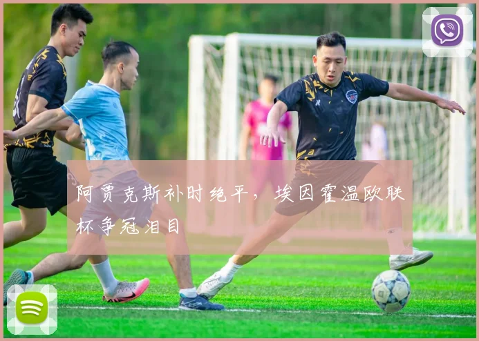 阿贾克斯补时绝平,埃因霍温欧联杯争冠泪目