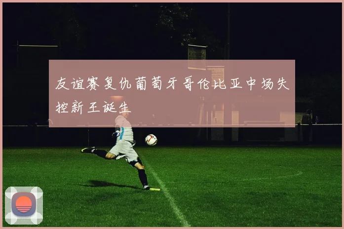 友谊赛复仇葡萄牙哥伦比亚中场失控新王诞生