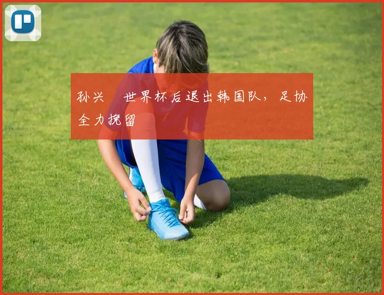 孙兴慜世界杯后退出韩国队，足协全力挽留