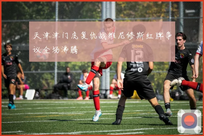 天津津门虎复仇战维尼修斯红牌争议全场沸腾