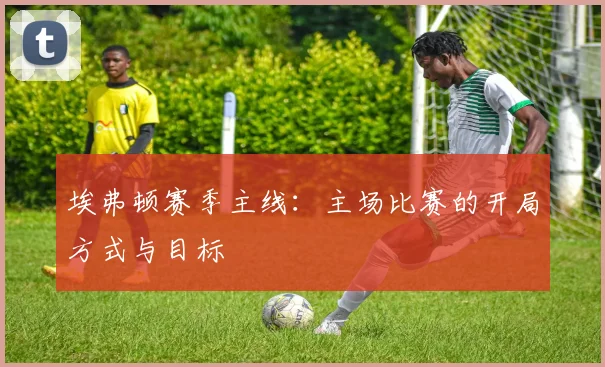 埃弗顿赛季主线：主场比赛的开局方式与目标