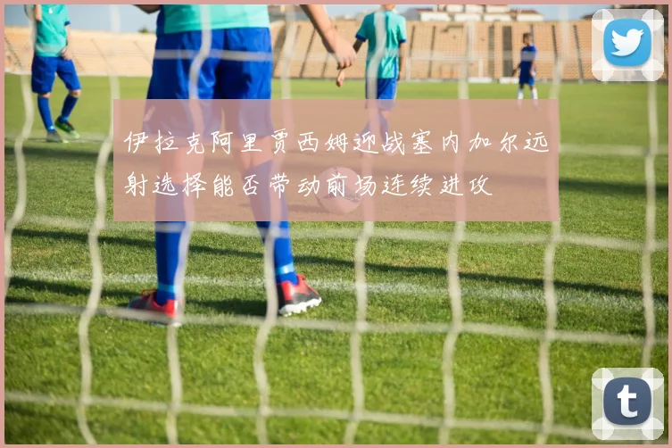 伊拉克阿里贾西姆迎战塞内加尔远射选择能否带动前场连续进攻