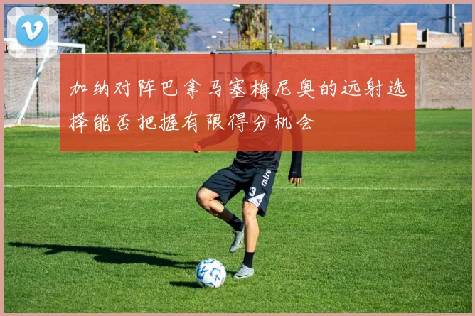 加纳对阵巴拿马塞梅尼奥的远射选择能否把握有限得分机会