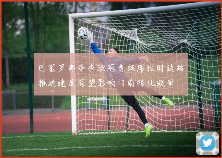 巴塞罗那争夺欧冠晋级席位时边路推进速度有望影响门前转化效率