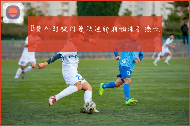 B费补时破门曼联逆转利物浦引热议