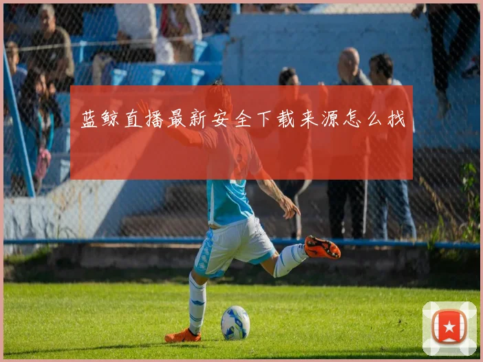 蓝鲸直播最新安全下载来源怎么找