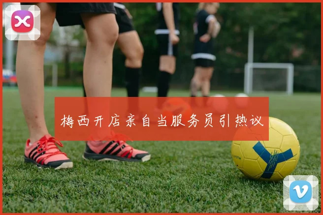 梅西开店亲自当服务员引热议