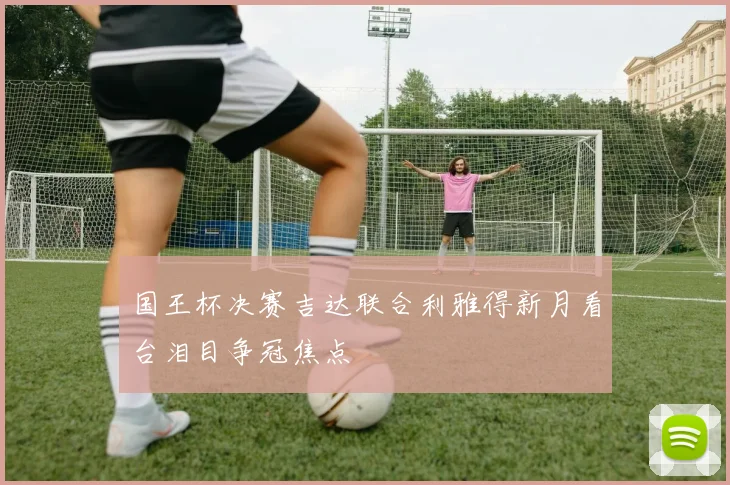 国王杯决赛吉达联合利雅得新月看台泪目争冠焦点