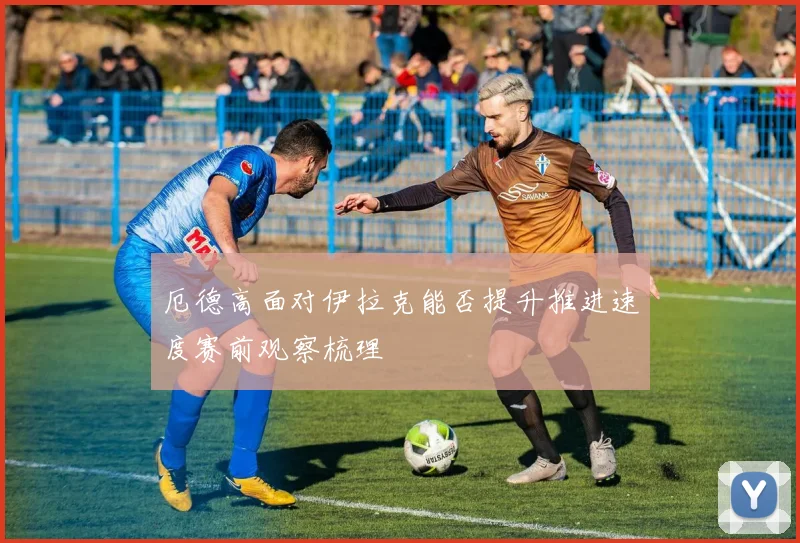厄德高面对伊拉克能否提升推进速度赛前观察梳理