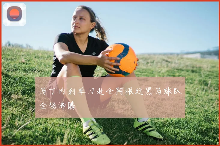 马丁内利单刀赴会阿根廷黑马球队全场沸腾