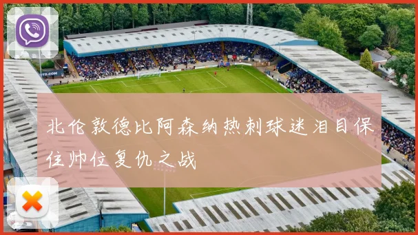 北伦敦德比阿森纳热刺球迷泪目保住帅位复仇之战
