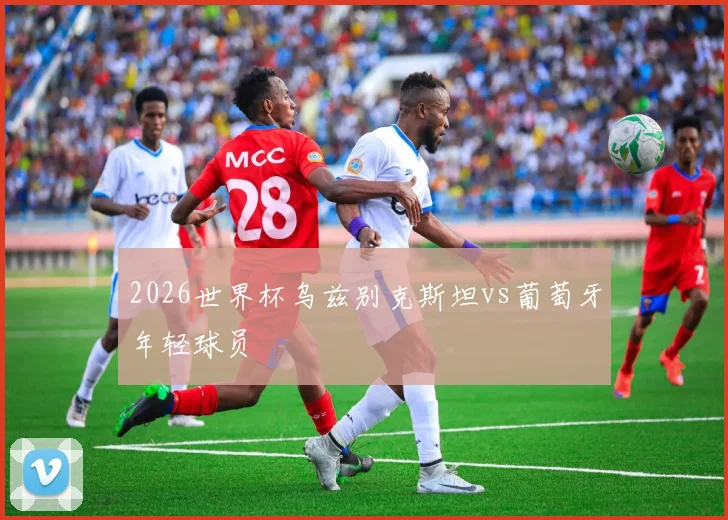 2026世界杯乌兹别克斯坦vs葡萄牙年轻球员