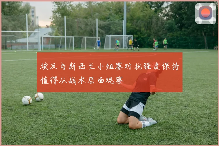 埃及与新西兰小组赛对抗强度保持值得从战术层面观察