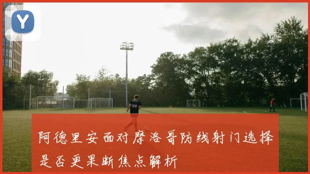 阿德里安面对摩洛哥防线射门选择是否更果断焦点解析